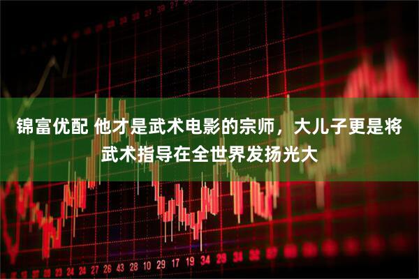 锦富优配 他才是武术电影的宗师，大儿子更是将武术指导在全世界发扬光大