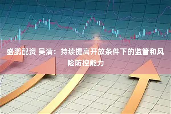 盛鹏配资 吴清：持续提高开放条件下的监管和风险防控能力