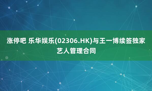 涨停吧 乐华娱乐(02306.HK)与王一博续签独家艺人管理合同