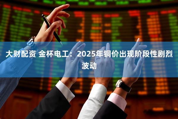 大财配资 金杯电工:2025年铜价出现阶段性剧烈波动