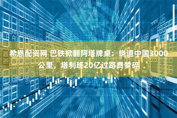 希恩配资网 巴铁掀翻阿塔牌桌：绕道中国3000公里，塔利班20亿过路费梦碎