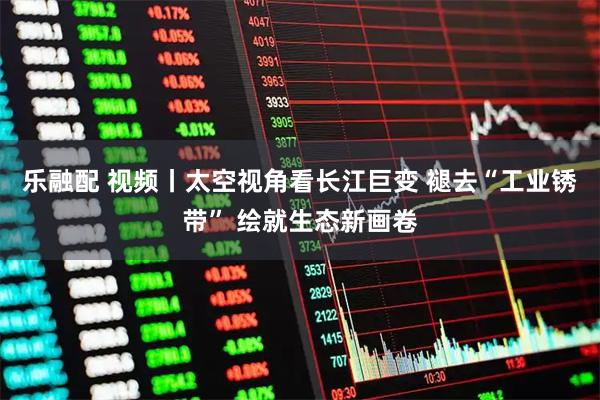 乐融配 视频丨太空视角看长江巨变 褪去“工业锈带” 绘就生态新画卷
